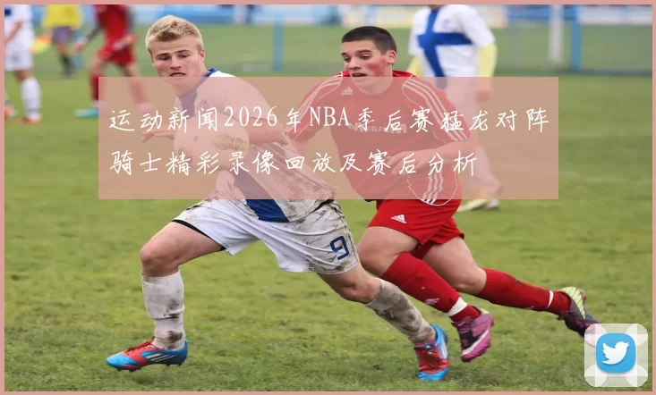 运动新闻2026年NBA季后赛猛龙对阵骑士精彩录像回放及赛后分析