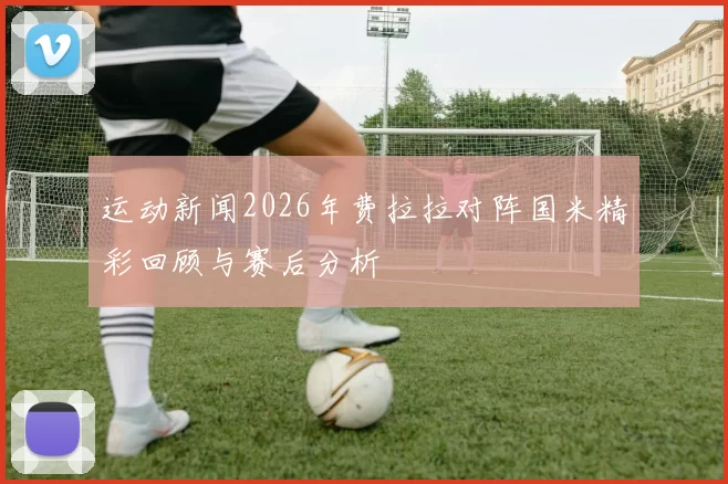 运动新闻2026年费拉拉对阵国米精彩回顾与赛后分析